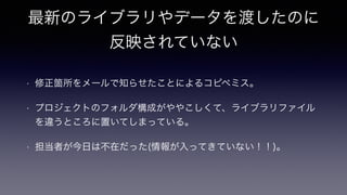 最新のライブラリやデータを渡したのに
反映されていない
• 修正箇所をメールで知らせたことによるコピペミス。
• プロジェクトのフォルダ構成がややこしくて、ライブラリファイル
を違うところに置いてしまっている。
• 担当者が今日は不在だった(情報が入ってきていない！！)。
 