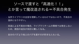 ソースで渡すと「高速化！！」
とか言って魔改造される＝不具合発生
• 当然ライブラリの全容を理解しているわけではないので、不具合の
温床になりやすい。
• 改造による不具合の場合、ライブラリチームの環境では発生しない
ため、原因の追及が余計に難しくなる。
• 自分のバグより他人のバグを直すのが好きな人もいる。
 