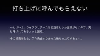打ち上げに呼んでもらえない
• …とはいえ、ライブラリチームは担当者としか面識がないので、実
は呼ばれてもちょっと困る。
• その担当者とも、丁々発止やりあった後だったりすると…。
 