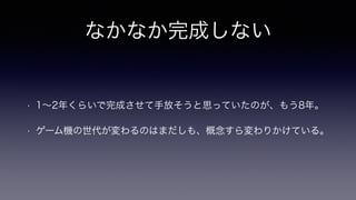 なかなか完成しない
• 1∼2年くらいで完成させて手放そうと思っていたのが、もう8年。
• ゲーム機の世代が変わるのはまだしも、概念すら変わりかけている。
 