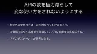 APIの数を極力減らして
変な使い方をされないようにする
• 想定外の使われ方は、潜在的なバグを呼び起こす。
• 多機能ではなく高機能を目指して、APIの抽象度は高めにする。
• 「アンチパターン」が参考になる。
 