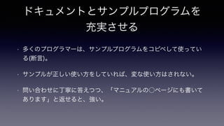 ドキュメントとサンプルプログラムを
充実させる
• 多くのプログラマーは、サンプルプログラムをコピペして使ってい
る(断言)。
• サンプルが正しい使い方をしていれば、変な使い方はされない。
• 問い合わせに丁寧に答えつつ、「マニュアルの○ページにも書いて
あります」と返せると、強い。
 