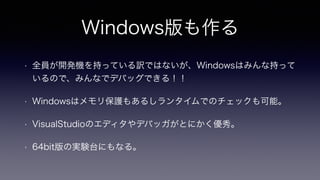 Windows版も作る
• 全員が開発機を持っている訳ではないが、Windowsはみんな持って
いるので、みんなでデバッグできる！！
• Windowsはメモリ保護もあるしランタイムでのチェックも可能。
• VisualStudioのエディタやデバッガがとにかく優秀。
• 64bit版の実験台にもなる。
 