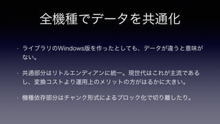全機種でデータを共通化
• ライブラリのWindows版を作ったとしても、データが違うと意味が
ない。
• 共通部分はリトルエンディアンに統一。現世代はこれが主流である
し、変換コストより運用上のメリットの方がはるかに大きい。
• 機種依存部分はチャンク形式によるブロック化で切り離したり。
 