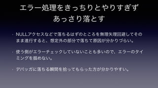 エラー処理をきっちりとやりすぎず
あっさり落とす
• NULLアクセスなどで落ちるはずのところを無理矢理回避してその
まま進行すると、想定外の部分で落ちて原因が分かりづらい。
• 使う側がエラーチェックしていないことも多いので、エラーのタイ
ミングを掴めない。
• デバッガに落ちる瞬間を拾ってもらった方が分かりやすい。
 