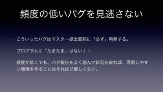 頻度の低いバグを見逃さない
• こういったバグはマスター提出直前に「必ず」再発する。
• プログラムに「たまたま」はない！！
• 頻度が低くても、バグ報告をよく読んで状況を絞れば、再現しやす
い環境を作ることはそれほど難しくない。
 