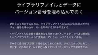 ライブラリファイルとデータに
バージョン番号を埋め込んでおく
!
• 更新ミスを判定するために、ライブラリファイルにSubversionなどのリビ
ジョン番号を埋め込み、それを取得するAPIも用意する。
• ヘッダファイルの定義を書き換えるだけではダメ。ヘッダファイルは更新し
たがライブラリファイルが更新されていないということもよくある。
• データに日付を 文字列 で埋め込んでおくのも手。タイムスタンプはあてに
ならず、これならゲームを実行しなくてもバイナリエディタで確認できる。
 