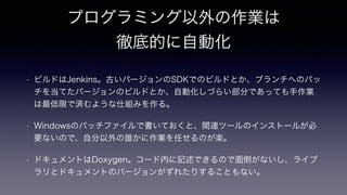プログラミング以外の作業は
徹底的に自動化
!
• ビルドはJenkins。古いバージョンのSDKでのビルドとか、ブランチへのパッ
チを当てたバージョンのビルドとか、自動化しづらい部分であっても手作業
は最低限で済むような仕組みを作る。
• Windowsのバッチファイルで書いておくと、関連ツールのインストールが必
要ないので、自分以外の誰かに作業を任せるのが楽。
• ドキュメントはDoxygen。コード内に記述できるので面倒がないし、ライブ
ラリとドキュメントのバージョンがずれたりすることもない。
 