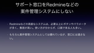サポート窓口をRedmineなどの
案件管理システムにしない
• Redmineなどの高級なシステムは、必要以上にボタンやパラメータ
が多く、敷居が高い。使い方が分からず、口頭で来る人も多い。
• もちろん案件管理システムとしては優れているが、窓口には適さな
い。
 