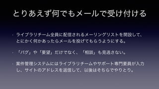 とりあえず何でもメールで受け付ける
• ライブラリチーム全員に配信されるメーリングリストを開設して、
とにかく何かあったらメールを投げてもらうようにする。
• 「バグ」や「要望」だけでなく、「相談」も見逃さない。
• 案件管理システムにはライブラリチームやサポート専門要員が入力
し、サイトのアドレスを返信して、以後はそちらでやりとり。
 