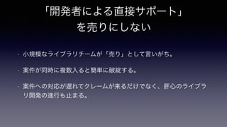 「開発者による直接サポート」
を売りにしない
• 小規模なライブラリチームが「売り」として言いがち。
• 案件が同時に複数入ると簡単に破綻する。
• 案件への対応が遅れてクレームが来るだけでなく、肝心のライブラ
リ開発の進行も止まる。
 