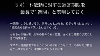 サポート依頼に対する返答期限を
「最長で1週間」と表明しておく
!
• 一見遅いように感じるが、案外なんとかなる。相手もそれに合わせて
1週間余裕を持って問い合わせてくれる。
• もちろん余裕があればその日のうちに返答。あくまで最悪の状況のと
きの時間稼ぎ。
• マスター提出直前ではそういうわけにはいかないが、その対応が特別
なケースであることは理解してもらえるはず。
 