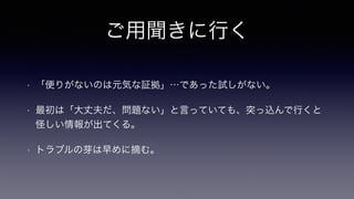 ご用聞きに行く
• 「便りがないのは元気な証拠」…であった試しがない。
• 最初は「大丈夫だ、問題ない」と言っていても、突っ込んで行くと
怪しい情報が出てくる。
• トラブルの芽は早めに摘む。
 