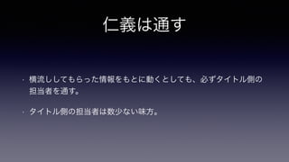 仁義は通す
• 横流ししてもらった情報をもとに動くとしても、必ずタイトル側の
担当者を通す。
• タイトル側の担当者は数少ない味方。
 