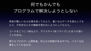 何でもかんでも
プログラムで解決しようとしない
!
• 実装が難しいなら仕様を削ってもらう、重いならデータを減らしても
らう、不安定ならその機能を使わないようにしてもらう。
• コードをこつこつ削るより、テクスチャ1枚リサイズしたほうが速い
こともある。
• 周りもプロのゲーム開発者。何らかの制限がある中でも、ベストな仕
事をしてくれるはず。
 