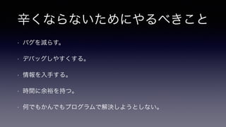 辛くならないためにやるべきこと
• バグを減らす。
• デバッグしやすくする。
• 情報を入手する。
• 時間に余裕を持つ。
• 何でもかんでもプログラムで解決しようとしない。
 