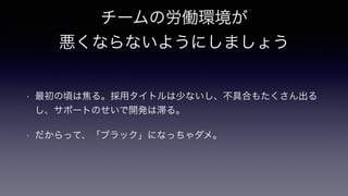 チームの労働環境が
悪くならないようにしましょう
• 最初の頃は焦る。採用タイトルは少ないし、不具合もたくさん出る
し、サポートのせいで開発は滞る。
• だからって、「ブラック」になっちゃダメ。
 