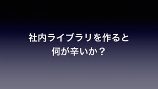 社内ライブラリを作ると
何が辛いか？
 