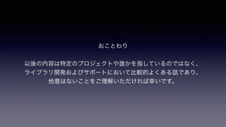 おことわり
!
以後の内容は特定のプロジェクトや誰かを指しているのではなく、 
ライブラリ開発およびサポートにおいて比較的よくある話であり、
他意はないことをご理解いただければ幸いです。
 