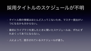 採用タイトルのスケジュールが不明
• タイトル側の情報はほとんど入ってこないため、マスター提出がい
つになるかも分からない。
• 最初にライブラリを渡したときに聞いたスケジュールは、ずれにず
れまくってあてにならない。
• 人によって、提示されているスケジュールが違う。
 