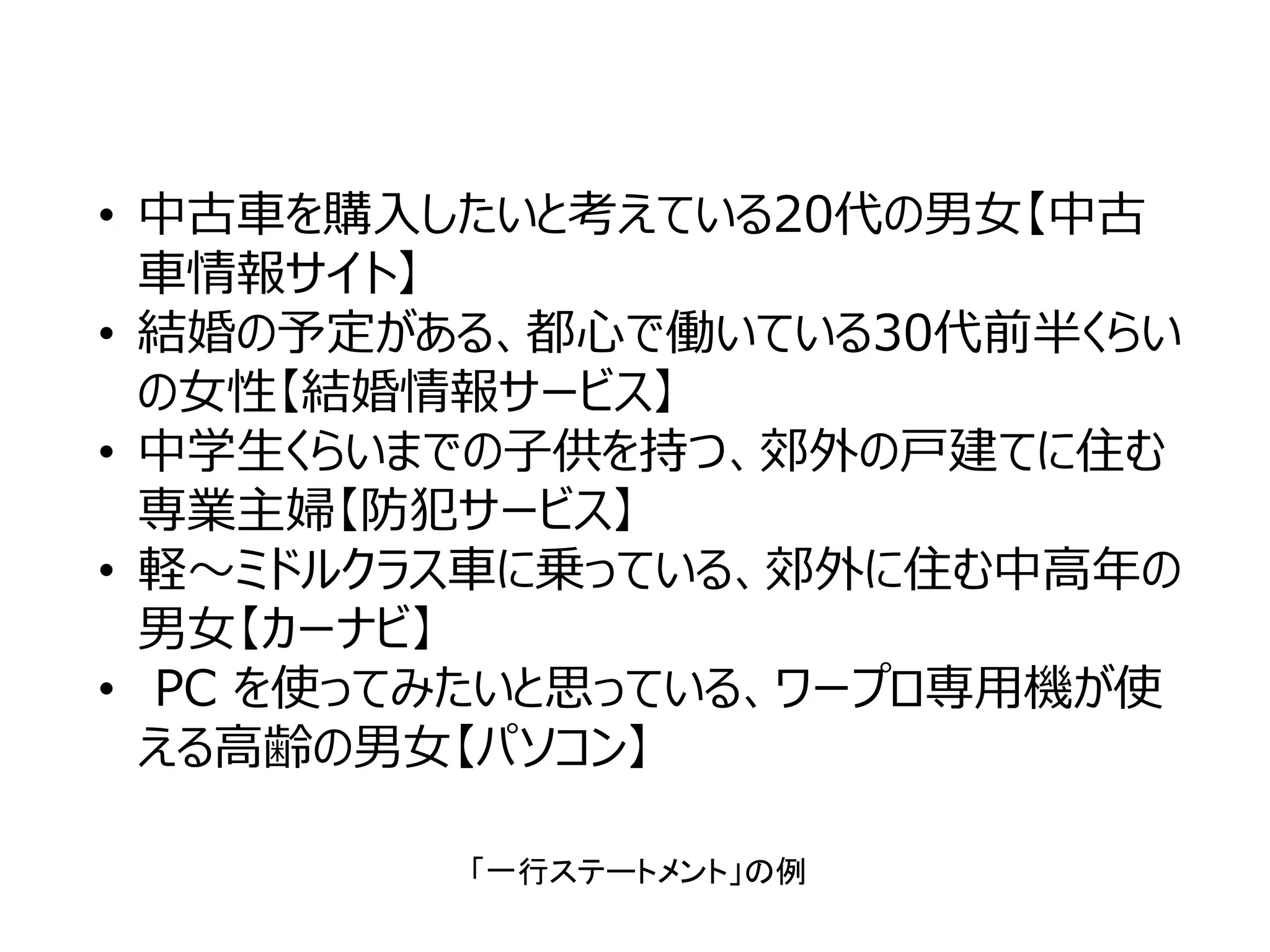 • 中古⾞を購⼊したいと考えている20代の男⼥【中古
⾞情報サイト】
• 結婚の予定がある、都⼼で働いている30代前半くらい
の⼥性【結婚情報サービス】
• 中学⽣くらいまでの⼦供を持つ、郊外の⼾建てに住む
専業主婦【防犯サービス】
• 軽〜ミドルクラス⾞に乗っている、郊外に住む中⾼年の
男⼥【カーナビ】
• PC を使ってみたいと思っている、ワープロ専⽤機が使
える⾼齢の男⼥【パソコン】
「一行ステートメント」の例
 