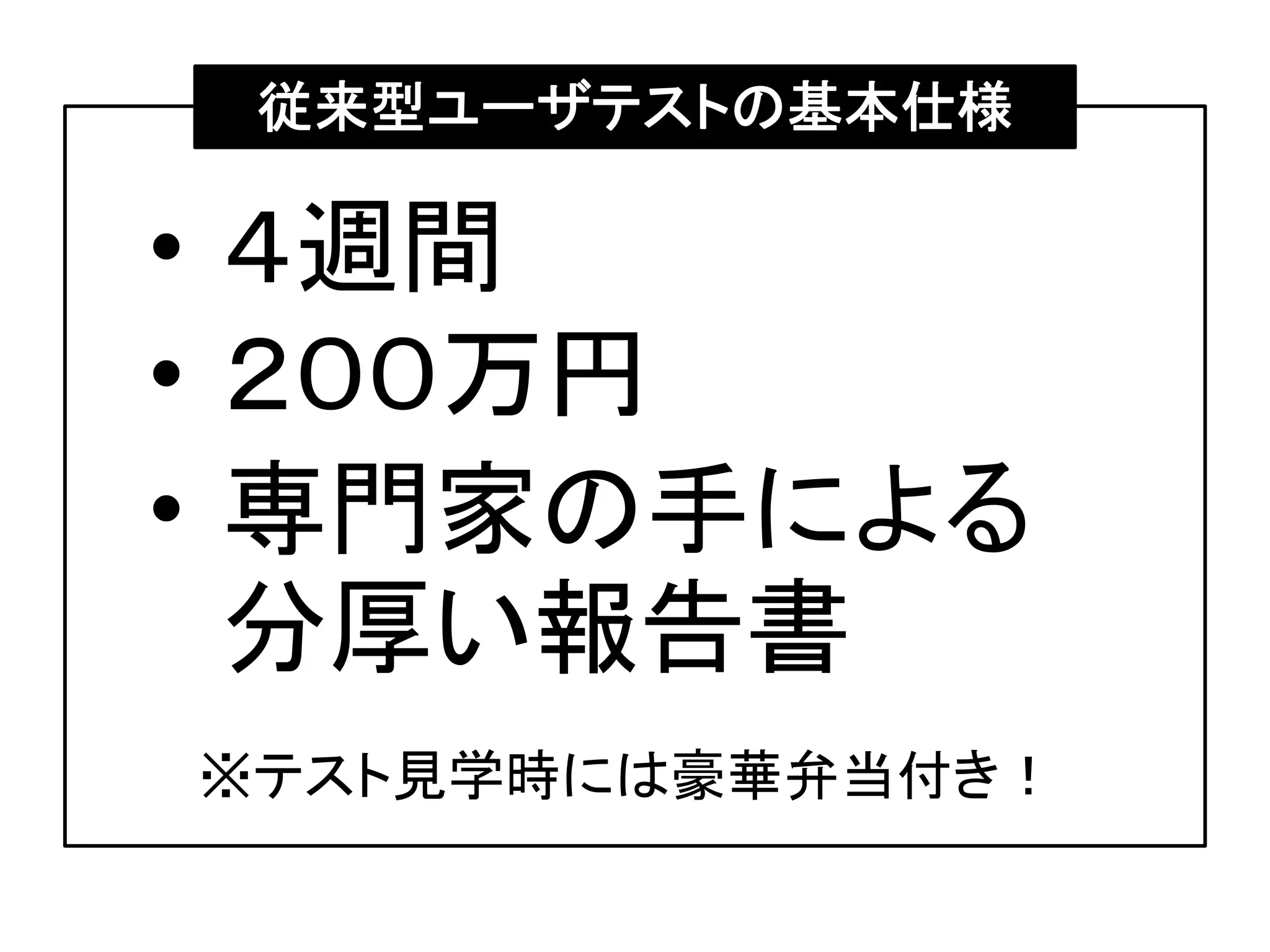 • ４週間
• ２００万円
• 専門家の手による
分厚い報告書
従来型ユーザテストの基本仕様
※テスト見学時には豪華弁当付き！
 