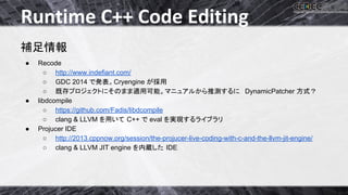 Runtime C++ Code Editing 
⿵㊊᝟ሗ 
● Recode 
○ http://www.indefiant.com/ 
○ GDC 2014 䛷Ⓨ⾲䚹Cryengine 䛜᥇⏝ 
○ ᪤Ꮡ䝥䝻䝆䜵䜽䝖䛻䛭䛾䜎䜎㐺⏝ྍ⬟䚹䝬...