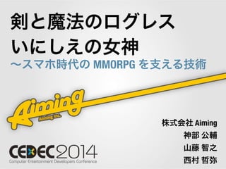 剣と魔法のログレス 
いにしえの女神 
～スマホ時代の MMORPG を支える技術 
株式会社 Aiming 
神部 公輔 
山藤 智之 
西村 哲弥 
 