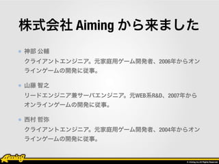 株式会社 Aiming から来ました 
神部 公輔 
クライアントエンジニア。元家庭用ゲーム開発者、2006年からオン 
ラインゲームの開発に従事。 
山藤 智之 
リードエンジニア兼サーバエンジニア。元WEB系R&D、2007年から 
オンラ...