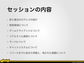 セッションの内容 
剣と魔法のログレスの紹介 
開発環境について 
ゲームクライアントについて 
リアルタイム通信について 
サーバについて 
チャットシステムについて 
リリースまでに起きた問題と、残された課題について 
 