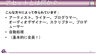 アセットとは何か？ 
こんな方々によって作られています： 
• アーティスト、ライター、プログラマー、 
オーディオデザイナー、スクリプター、プロデ 
ューサー 
• 自動処理 
• （基本的に全員！） 
10 
 