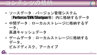 コンテンツの格納 
• ソースデータ：バージョン管理システム 
（Perforce/SVN/Shotgun等）内に格納するデータ 
• 中間データ：ローカルストレージに格納するデ 
ータ、 
高速キャッシュデータ 
• ゲームデータ：ローカルストレージに格納する 
データ、 
ビルドディスク、アーカイブ 
17 
 