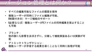 バージョン管理とは何か？ 
• すべての編集可能なファイルの履歴を保持 
• 複数ユーザーが同時にファイル編集が可能、 
(制限付きの）マージ機能のサポート 
• (必要ならば）複数ユーザーが1ファイルの同時編集を禁止すること 
も可能 
• ブランチ： 
他の誰にも影響を及ぼさずに、分離して機能実装あるいは実験が可 
能 
• アトミックトランザクション： 
複数ユーザーが矛盾する結果を導くことなく同時に処理が可能 
18 
 