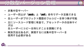 分散型バージョン管理 
• 非集中型サーバー 
• ユーザー同士が「push」と「pull」命令でデータ交換できる 
• 全ユーザーがプロジェクト履歴のフルコピーを持つ事が可能 
• 主にソースコード管理に有益で、アセットデータの全体サイ 
ズは 
全ユーザーにコピーを持たすことを困難にする 
• 解決方法はあるが、実現するには集中型サーバーを 
使用する必要がある 
19 
 