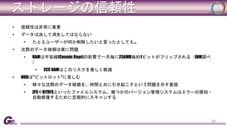 ストレージの信頼性 
• 信頼性は非常に重要 
• データは決して消失してはならない 
• たとえユーザーが何か削除したいと言ったとしても… 
• 沈黙のデータ破損は実に問題 
• RAMは宇宙線(Cosmic Rays)の影響で一月毎に256MB毎約1ビットがフリップされる（IBM調べ 
） 
• ECC RAMはこのリスクを著しく軽減 
• HDDは"ビットロット"に苦しむ 
• 様々な沈黙のデータ破損を、時間と共に引き起こすという問題を示す表現 
• ZFSやBTRFSといったファイルシステム、幾つかのバージョン管理システムはエラーの感知・ 
自動修復するために定期的にスキャンする 
20 
 
