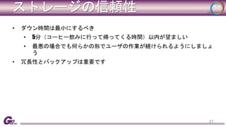 ストレージの信頼性 
• ダウン時間は最小にするべき 
• 5分（コーヒー飲みに行って帰ってくる時間）以内が望ましい 
• 最悪の場合でも何らかの形でユーザの作業が続けられるようにしましょ 
う 
• 冗長性とバックアップは重要です 
21 
 