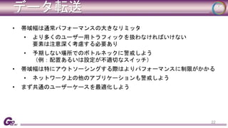 データ転送 
• 帯域幅は通常パフォーマンスの大きなリミッタ 
• より多くのユーザー用トラフィックを扱わなければいけない 
要素は注意深く考慮する必要あり 
• 予期しない場所でのボトルネックに警戒しよう 
（例：配置あるいは設定が不適切なスイッチ） 
• 帯域幅は特にアウトソーシングする際はよりパフォーマンスに制限がかかる 
• ネットワーク上の他のアプリケーションも警戒しよう 
• まず共通のユーザーケースを最適化しよう 
22 
 