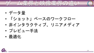 ゲーム業界と映像業界の違い 
• データ量 
• 「ショット」ベースのワークフロー 
• 非インタラクティブ、リニアメディア 
• プレビュー手法 
• 最適化 
24 
 