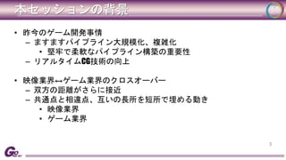 本セッションの背景 
• 昨今のゲーム開発事情 
– ますますパイプライン大規模化、複雑化 
• 堅牢で柔軟なパイプライン構築の重要性 
– リアルタイムCG技術の向上 
• 映像業界↔ゲーム業界のクロスオーバー 
– 双方の距離がさらに接近 
– 共通点と相違点、互いの長所を短所で埋める動き 
• 映像業界 
• ゲーム業界 
3 
 