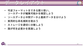 データレイアウト 
• 可逆フォーマットをできる限り使い、 
ソースデータが編集可能かを確認しよう 
• ソースデータと中間データと最終データを分けよう 
• 実用的な命名規則を使おう 
• ストレージを適切に分離しよう 
• 誰が何を必要かを意識しよう 
30 
 