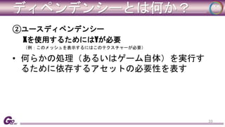 ディペンデンシーとは何か？ 
②ユースディペンデンシー 
Xを使用するためにはYが必要 
（例：このメッシュを表示するにはこのテクスチャーが必要） 
• 何らかの処理（あるいはゲーム自体）を実行す 
るために依存するアセットの必要性を表す 
33 
 