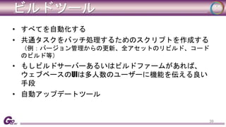 ビルドツール 
• すべてを自動化する 
• 共通タスクをバッチ処理するためのスクリプトを作成する 
（例：バージョン管理からの更新、全アセットのリビルド、コード 
のビルド等） 
• もしビルドサーバーあるいはビルドファームがあれば、 
ウェブベースのUIは多人数のユーザーに機能を伝える良い 
手段 
• 自動アップデートツール 
39 
 