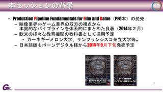本セッションの背景 
• Production Pipeline Fundamentals for Film and Game（PFG本）の発売 
– 映像業界⇔ゲーム業界の双方の視点から 
本質的なパイプラインを体系的にまとめた良著（2014年２月） 
– 欧米の様々な教育機関の教科書として採用予定 
• カーネギーメロン大学、サンフランシスコ州立大学等… 
– 日本語版もボーンデジタル様から2014年9月下旬発売予定 
4 
 