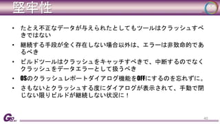 堅牢性 
• たとえ不正なデータが与えられたとしてもツールはクラッシュすべ 
きではない 
• 継続する手段が全く存在しない場合以外は、エラーは非致命的であ 
るべき 
• ビルドツールはクラッシュをキャッチすべきで、中断するのでなく 
クラッシュをデータエラーとして扱うべき 
• OSのクラッシュレポートダイアログ機能をOFFにするのを忘れずに。 
• さもないとクラッシュする度にダイアログが表示されて、手動で閉 
じない限りビルドが継続しない状況に！ 
40 
 