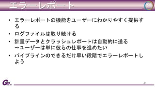 エラーレポート 
• エラーレポートの機能をユーザーにわかりやすく提供す 
る 
• ログファイルは取り続ける 
• 計量データとクラッシュレポートは自動的に送る 
〜ユーザーは単に彼らの仕事を進めたい 
• パイプラインのできるだけ早い段階でエラーレポートし 
よう 
41 
 