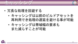 キャッシング 
• 冗長な処理を回避する 
• キャッシングは以前のビルドアセットを 
再利用でき処理の遅延を避ける事が可能 
• キャッシングは帯域幅の要求も 
また減らすことが可能 
42 
 