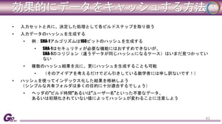 効果的にデータをキャッシュする方法 
• 入力セットと共に、決定した処理として各ビルドステップを取り扱う 
• 入力データのハッシュを生成する 
• 例：SHA-1アルゴリズムは160ビットのハッシュを生成する 
• SHA-1はセキュリティが必要な機能にはおすすめできないが、 
SHA-1のコリジョン（違うデータが同じハッシュになるケース）はいまだ見つかってい 
ない 
• 複数のハッシュ結果を元に、更にハッシュを生成することも可能 
• （そのアイデアを考えるだけでどん引きしている数学者には申し訳ないです！） 
• ハッシュを使ってインデックス化した結果を格納しよう 
（シンプルな共有フォルダは多くの目的に十分適合するでしょう） 
• ヘッダの"ビルド時間"あるいは"ユーザー名"といった不要なデータ、 
あるいは初期化されていない値によってハッシュが変わることに注意しよう 
43 
 