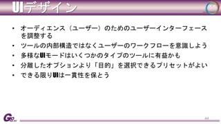 UIデザイン 
• オーディエンス（ユーザー）のためのユーザーインターフェース 
を調整する 
• ツールの内部構造ではなくユーザーのワークフローを意識しよう 
• 多様なUIモードはいくつかのタイプのツールに有益かも 
• 分離したオプションより「目的」を選択できるプリセットがよい 
• できる限りUIは一貫性を保とう 
44 
 
