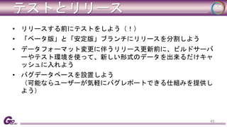 テストとリリース 
• リリースする前にテストをしよう（！） 
• 「ベータ版」と「安定版」ブランチにリリースを分割しよう 
• データフォーマット変更に伴うリリース更新前に、ビルドサーバ 
ーやテスト環境を使って、新しい形式のデータを出来るだけキャ 
ッシュに入れよう 
• バグデータベースを設置しよう 
（可能ならユーザーが気軽にバグレポートできる仕組みを提供し 
よう） 
45 
 