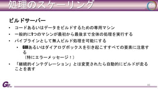 処理のスケーリング 
ビルドサーバー 
• コードあるいはデータをビルドするための専用マシン 
• 一般的に1つのマシンが最初から最後まで全体の処理を実行する 
• パイプラインとして無人ビルド処理を可能にする 
• GUIあるいはダイアログボックスを引き起こすすべての要素に注意す 
る 
（特にエラーメッセージ！） 
• 「継続的インテグレーション」とは変更されたら自動的にビルドが走る 
ことを表す 
46 
 